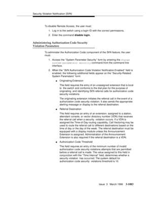 Page 1229Security Violation Notification (SVN)
Issue  3   March 1996
3-1083
To disable Remote Access, the user must:
1. Log in to the switch using a login ID with the correct permissions.
2. Enter the command disable login.
Administering Authorization Code Security 
Violation Parameters
To administer the Authorization Code component of the SVN feature, the user 
must:
1. Access the “System Parameter Security”  form by entering the change  
system-parameters security command from the command line  
interface.
2....