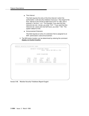 Page 1230Feature Descriptions
3-1084Issue  3   March 1996 
nTime Interval
This field requires the entry of the time interval in which the 
authorization  c o de se curity violations must occur. The range for the 
time  interval is one minute to eight hours (0:01 to 7:59), and is 
entered in  the form ‘‘x:xx.’’ For example, if you want the time 
interval to be one  minute, you enter ‘‘0:01.’’ If you want the time 
interval to be  seven and one-half hours, you enter ‘‘7:30.’’ The 
system default is 0:03....