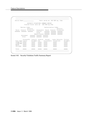 Page 1232Feature Descriptions
3-1086Issue  3   March 1996 
Screen 3-43. Security Violations Traffic Summary Report
     --------------------------------------------------------------------------
     --------------------------------------------------------------------------
    Switch Name:______________        Date: xx:xx am  DAY MON xx, 19xx
                     SECURITY VIOLATIONS SUMMARY REPORT
                 Counted Since: xx:x am   DAY MON xx,19xx
            Barrier Codes                    Authorization...