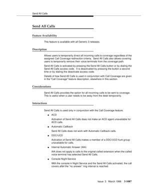 Page 1233Send All Calls
Issue  3   March 1996
3-1087
Send All Calls
Feature Availability
This feature is available with all Generic 3 releases.
Description
Allows users to temporarily direct all incoming calls to coverage regardless of the 
assigned Call Coverage redirection criteria.  Send All Calls also allows covering 
users to temporarily remove their voice terminals from the coverage path.
Send All Calls is activated by pressing the Send All Calls button or by dialing the 
Send All Calls access code.  It is...