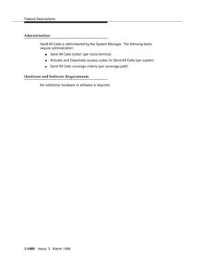 Page 1234Feature Descriptions
3-1088Issue  3   March 1996 
Administration
Send All Calls is administered by the System Manager. The following items 
require administration:
nSend All Calls button (per voice terminal)
nActivate and Deactivate access codes for Send All Calls (per system)
nSend All Calls coverage criteria (per coverage path)
Hardware and Software Requirements
No a d ditional hardware or software is required. 