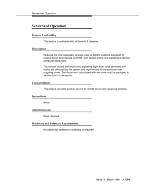 Page 1235Senderized Operation
Issue  3   March 1996
3-1089
Senderized Operation
Feature Availability
This feature is available with all Generic 3 releases.
Description
Reduces the time necessary to place calls to distant locations equip ped to 
receive touch-tone signals (or DTMF) and allows end-to-end signaling to remote 
computer equipment.
The number dialed and end-to-end signaling digits from voice terminals and 
trunks are detected by the system and regenerated for transmission over 
outgoing trunks. The...