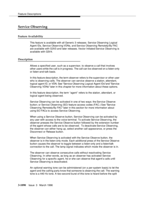 Page 1236Feature Descriptions
3-1090Issue  3   March 1996 
Service Observing
Feature Availability
This feature is available with all Generic 3 releases. Service Observing Logical 
Agent IDs, Service Observing VDNs, and Service Observing Remotely/By FAC 
are available with G3V3 a n d later  releases. Vector  Initiate d Service Observing is 
available with G3V4.
Description
Allows a specified user, such as a supervisor, to observe a call that involves 
other users while the c all is in progress. The call can b e...