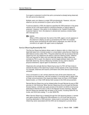 Page 1239Service Observing
Issue  3   March 1996
3-1093
If an a gent or extension to which the call is connected is already being observed, 
the call cannot be observed.
Multiple users can observe a single VDN simultaneously. However, only one 
observer can be connected to a given call on the VDN.
To service observe a VDN, the observer s pecifies the VDN extension in the same 
manner as he or she would specify a physical extension or logical agent ID 
extension. However, if the option is not enabled on the...