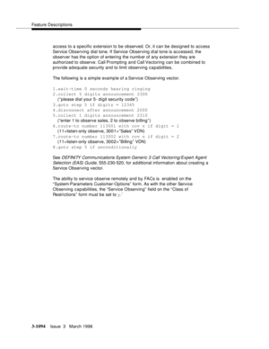 Page 1240Feature Descriptions
3-1094Issue  3   March 1996 
access to a specific extension to be observed. Or, it can be designed to access 
Service Observing dial tone. If Service Observing dial tone is accessed, the 
observer has the option of entering the numb er of any extension they are 
authorized to observe. Call Prompting and Call Vectoring can be combined to 
provide adequate security and to limit observing capabilities.
The following is a simple example of a Service Observing vector.
1.wait-time 0...