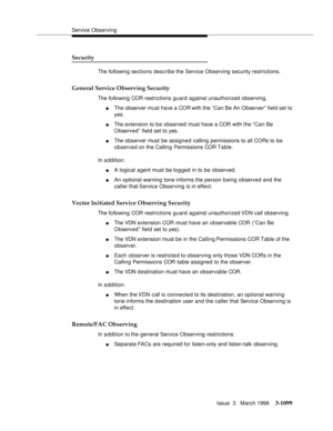 Page 1245Service Observing
Issue  3   March 1996
3-1099
Security
The following sections describe the Service Observing security restrictions.
General Service Observing Security
The following COR restrictions guard against unauthorized observing.
nThe observer must have a COR with the “Can Be An Observer” field set to 
yes.
nThe extension to b e observed must have a COR with the “Can Be 
O bserved” field set to yes.
nThe observer must be assigned calling permissions to all CORs to be 
observed on the Calling...