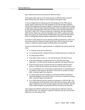 Page 1247Service Observing
Issue  3   March 1996
3-1101
Each observer will have only one Service Observe b utton.
If the a gent whose calls are to be observed has a COR that does not permit 
Service Observing, the observer cannot observe that a gent’s calls.
In vector initiated Service Observing, the COR assigned to the VDN used to 
access Service Observing, the COR assigned to the internal caller extension, 
and the COR assigned to the logical agent or extension to be o bserved are used 
to determine if Service...