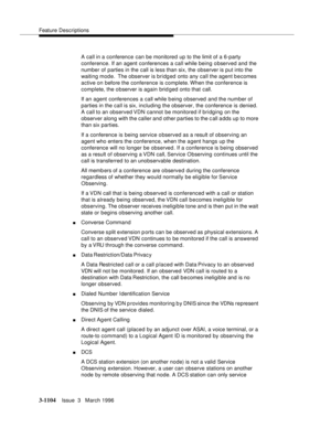 Page 1250Feature Descriptions
3-1104Issue  3   March 1996 
A call in a conference can be monitored up to the limit of a 6-party 
conference. If an agent conferences a call while being o bserved and the 
number of parties in the call is less than six, the observer is put into the 
waiting mode.  The observer is bridged onto any call the agent becomes 
active on before the conference is complete. When the conference is 
complete, the o bserver is again brid ged onto that call.
If an agent  conferences a call while...