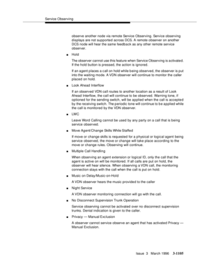 Page 1251Service Observing
Issue  3   March 1996
3-1105
observe another node via remote Service Observing. Service observing 
displays are not sup p orte d across DCS. A remote o bserver on another 
DCS node will hear the same feedback as any other remote service 
observer.
nHold
The observer cannot use this feature when Service Observing is activate d. 
If the hold button is pressed, the action is ignored.
If an a gent p laces a c all on hold while being observed, the observer is p ut 
into the waiting mo de. A...