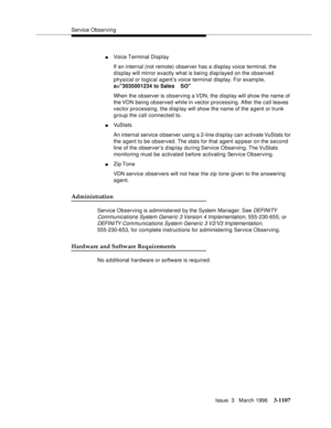 Page 1253Service Observing
Issue  3   March 1996
3-1107
nVoice Terminal Display
If an internal (not remote) observer has a display voice terminal, the 
display will mirror exactly what is being displayed on the observed 
physical or logical agent’s voice terminal display. For example, 
a=3035001234 to Sales    SO
When the observer is observing a VDN, the display will show the name of 
the VDN  being  observed while in vector processing. After the call leaves 
vector processing, the display will show the name of...