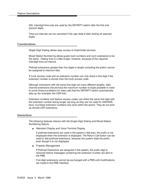 Page 1258Feature Descriptions
3-1112Issue  3   March 1996 
222. Interdigit time-outs are used by the DEFINITY switch after the first and 
second digits.
Time-out intervals can be canceled if the user dials # after d ialing all required 
d i gits.
Considerations
Single-Digit Dialing allows easy access to hotel/motel services.
Mixed Station Numbering allows g uest room numbers and room extensions to b e 
the same.  Dialing time is a little longer, however, b e cause of the required 
interdigit time-out interval....