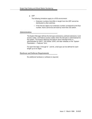 Page 1259Single-Digit Dialing and Mixed Station Numbering
Issue  3   March 1996
3-1113
nUDP 
The following limitations apply to a DCS environment:
— Extension numbers that differ in length from the UDP cannot be 
distributed to other switches.
— If the first two digits of an extension number correspond to the floor 
number, floors cannot be serviced by more than one switch.
Administration
The System Manager defines the dial type (extensions, p refixed extensions, trunk 
access codes, and feature access codes)...