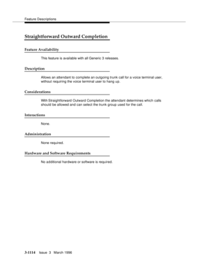 Page 1260Feature Descriptions
3-1114Issue  3   March 1996 
Straightforward Outward Completion
Feature Availability
This feature is available with all Generic 3 releases.
Description
Allows an attendant to complete an outgoing trunk call for a voice terminal user, 
without requiring the voice terminal user to hang up.
Considerations
With Straightforward  Outward Completion the attendant determines which calls 
should be allowed and can select the trunk group used for the call.
Interactions
None.
Administration...