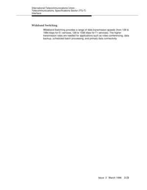 Page 127International Telecommunications Union - 
Telecommunications, Specifications Sector (ITU-T) 
Interface
Issue  3   March 1996
2-21
Wideband Switching
Wideband Switching  provides a range of data transmission sp eeds (from 128 to 
1984 k b ps for E1 services, 128 to 1536 kbps for T1 services). The higher 
transmission rates are needed for applications such as video conferencing, data 
backup, scheduled batch processing, and primary data connectivity. 