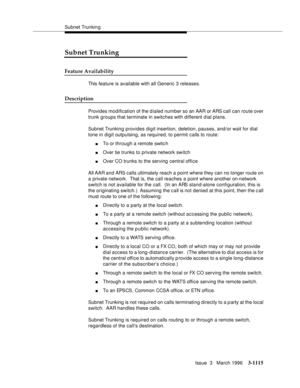 Page 1261Subnet Trunkin g
Issue  3   March 1996
3-1115
Subnet Trunking
Feature Availability
This feature is available with all Generic 3 releases.
Description
Provides modification of the d ialed number so an AAR or ARS call can route over 
trunk groups that terminate in switches with different d ial plans.
Subnet Trunking provides digit insertion, deletion, pauses, and/or wait for dial 
tone in digit outpulsing, as required, to permit calls to route:
nTo or through a remote switc h
nOver tie trunks to private...