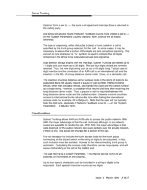 Page 1263Subnet Trunkin g
Issue  3   March 1996
3-1117
O ptions”  form is set to no, the trunk is dropped and intercept tone is returned to 
the calling party.
Dial tones will also b e heard  if Network Feed b ack During Tone Detect is set to no 
on the “System Parameters Country Op tions”  form. Silence will be heard 
otherwise.
The type of outpulsing, either dial pulse (rotary) or tone, used on a call is 
specified by the trunk group selected for the  call.  In some cases, it may be 
necessary to assure that a...