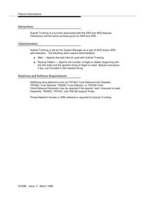 Page 1264Feature Descriptions
3-1118Issue  3   March 1996 
Interactions
Subnet Trunking is a function associated with the AAR and ARS features. 
Interactions are the same as those given for AAR and ARS.
Administration
Subnet Trunking is set by the System Manager as a part of AAR and/or ARS 
administration.  The following items require administration:
nWait — Specify the wait interval used with Subnet Trunking.
nRouting Pattern — Specify the number of digits to delete (beginning with 
the first d igit) and the...