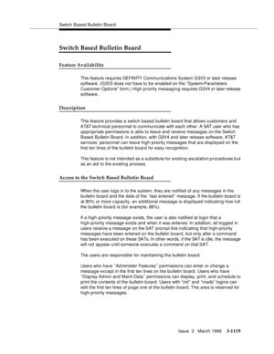 Page 1265Switch Based Bulletin Board
Issue  3   March 1996
3-1119
Switch Based Bulletin Board
Feature Availability
This feature requires DEFINITY Communications System G3V3 or later release 
software. (G3V3 d o es not have to be enabled on the “System-Parameters 
Customer-Options” form.) High priority messaging requires G3V4 or later release 
software.
Description
This feature provides a switch based bulletin board that allows customers and 
AT&T technical personnel to communicate with each other. A SAT user who...