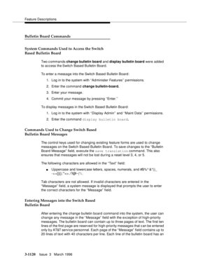 Page 1266Feature Descriptions
3-1120Issue  3   March 1996 
Bulletin Board Commands
System Commands Used to Access the Switch
Based Bulletin Board
Two c ommands change bulletin board and display bulletin board were  added 
to access the Switch Based Bulletin Board.
To enter a message into the Switch Based Bulletin Board:
1. Log in to the system with ‘‘Ad minister Features’’ p ermissions.
2. Enter the command change bulletin-board.
3. Enter your message.
4. Commit your message by pressing ‘‘Enter.’’
To display...