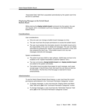 Page 1267Switch Based Bulletin Board
Issue  3   March 1996
3-1121
“Associated Date” field that is populated automatically by the system each time 
the form is submitted. 
Displaying Messages on the Switch Based
Bulletin Board
While entering the display bulletin-board command into the system, the user 
can request, print, or schedule to print any message on the Switch Based 
Bulletin Board.
Considerations
User considerations:
nOnly one user can change a bulletin b oard message at a time.
nThe user must have the...