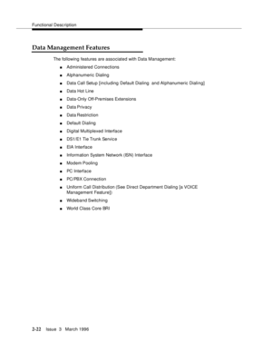 Page 128Functional Description
2-22Issue  3   March 1996 
Data Management Features
The following features are associated with Data Management:
nAdministered Connections 
nAlphanumeric Dialing 
nData Call Setup [including Default Dialing  and Alphanumeric Dialing]
nData Hot Line
nData-Only Off-Premises Extensions
nData Privacy
nData Restriction
nDefault Dialing 
nDigital Multiplexed Interface
nDS1/E1 Tie Trunk Servic e
nEIA Interface
nInformation System Network (ISN) Interface
nModem Poolin g
nPC Interface...