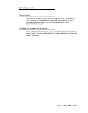 Page 1271System Measurements
Issue  3   March 1996
3-1125
Administration
Measurements for the Coverage Paths, Coverage Principals, Route  Patterns, 
Trunk Group Hourly, and Wideband Trunk Group Hourly reports  are only 
collected for objects that have been administered using the 
change 
meas-selection
 commands.
Hardware and Software Requirements
System administration terminals are required to monitor system measurements. A 
system printer is required to generate paper copies of the reports. No a dditional...