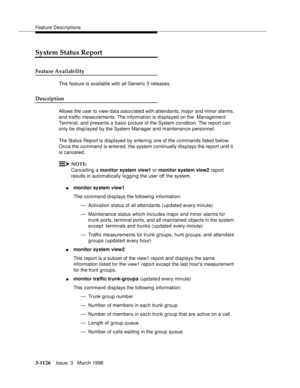 Page 1272Feature Descriptions
3-1126Issue  3   March 1996 
System Status Report
Feature Availability
This feature is available with all Generic 3 releases.
Description
Allows the user to view data associated with attendants, major and minor alarms, 
and traffic measurements. The information  is displayed on the  Management 
Terminal, and presents a basic picture of the System condition. The report can 
only be displayed by the System Manager and maintenance personnel.
The Status Report is displayed by entering...