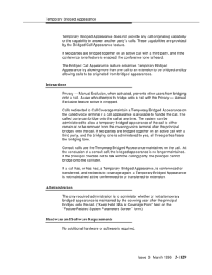 Page 1275Temporary Bridged Appearance
Issue  3   March 1996
3-1129
Temporary Bridged Appearance does not provide any call originating cap a bility 
or the capability to answer another party’s calls. These capabilities are provided 
by the Bridged Call Appearance feature.
If two parties are bridged together on an active call with a third party, and if the 
conference tone feature is enabled, the conference tone is heard.
The Brid ged Call Ap pearance feature enhances Temporary Bridged 
Appearance b y allowing more...