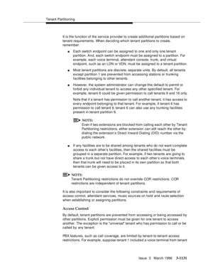 Page 1277Tenant Partitioning
Issue  3   March 1996
3-1131
It is the function of the service provider to create additional partitions based on 
tenant requirements. When deciding which tenant partitions to create, 
remember:
nEach switch endpoint can be assigned to one and only one tenant 
partition. An d, each switch endpoint must be assigned to a partition. For 
example, each voice terminal, attendant console, trunk, and virtual 
endpoint, such as an LDN or VDN, must be assigned to a tenant p artition.
nMost...