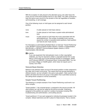 Page 1279Tenant Partitioning
Issue  3   March 1996
3-1133
With the exception of calls placed to the attendant group, the caller hears the 
music source of the tenant partition that he or she called. The caller continues to 
hear this same music source for the duration of the call regardless of transfers, 
call forwarding, or call coverage.
One of the following music on hold types can be assigned to each tenant 
partition:
For information on a dministering Multiple Music on Hold see “Tenant Partitioning” 
in the...