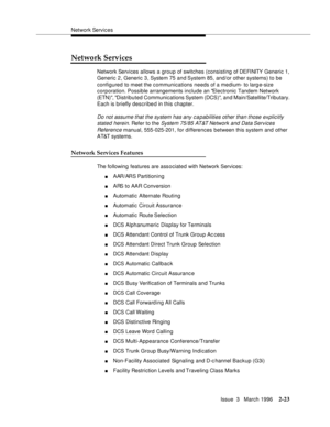 Page 129Network Services
Issue  3   March 1996
2-23
Network Services
Network Services allows a group of switches (consisting of DEFINITY  Generic 1, 
Generic 2, Generic 3, System 75 and System 85, and/or other systems) to be 
configured to meet the communications needs of a medium- to larg e-size 
corporation. Possible arrangements include an Electronic Tandem Network 
(ETN), Distributed Communications System (DCS), and Main/Satellite/Tributary. 
Each is briefly described in this chapter.
Do not assume that the...