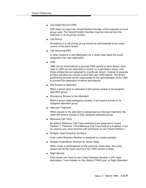 Page 1283Tenant Partitioning
Issue  3   March 1996
3-1137
nCall Detail Record (CDR)
CDR d oes not report the Tenant Partition Number of the extension or trunk 
group used. The Tenant Partition Numb er must be inferred from the 
extension or trunk group number.
nCall Pickup
All stations in a call p i ckup group should be a dministered to be under 
control of the same tenant.
nCall Vectoring/VDN
A caller routed to a new destination by a vector step hears the music 
assigned to the new destination.
nCMS
CMS can be...