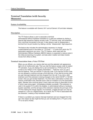 Page 1286Feature Descriptions
3-1140Issue  3   March 1996 
Terminal Translation (with Security 
Measures)
Feature Availability
This feature is available with Generic 3rV1 and all Generic V2 and later releases.
Description
The TTI Feature allows a user to associate a terminal 
administered-without-hardware translation to a valid p ort address by dialing a 
special digit sequence (feature access code, TTI security code, and extension) 
from a terminal connected to the port. It also allows a user to disassociate a...