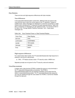 Page 1288Feature Descriptions
3-1142Issue  3   March 1996 
Data Modules
There are tone and di git-sequence differences with data modules.
Tone differences
In the association/disassociation control flow, different tones are g iven to the 
voice terminal user to give the current status of the TTI operation. Instead of 
audible tones, status messages are displayed on a terminal connected to a data 
module when activating the TTI sequence through keyboard dialing. Table 3-84 
lists a comparison of messages you get...