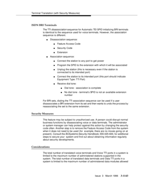 Page 1289Terminal Translation (with Security Measures)
Issue  3   March 1996
3-1143
ISDN BRI Terminals
The TTI disassociation sequence for Automatic TEI SPID initializing BRI terminals 
is identical to the sequence used for voice terminals. However, the 
association 
sequence is different. 
nDisassociation sequence:
nFeature A c cess Code
nSecurity Code
nExtension 
nAssociation sequence:
nConnect the station to any port to get power
nProgram the SPID to the extension with which it will be associated 
nUnplug the...