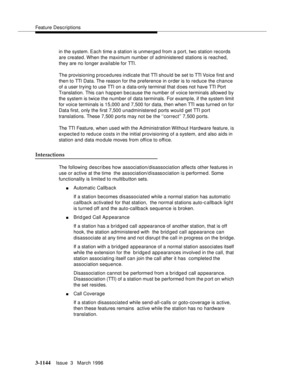 Page 1290Feature Descriptions
3-1144Issue  3   March 1996 
in the system. Each time a station is unmerged from a port, two station records 
are created. When the maximum number of administered stations is reached, 
they are no longer available for TTI.
The provisioning p rocedures indicate that TTI should be set to TTI Voice first and 
then to TTI Data. The reason for the preference in order is to reduce the chance 
of a user trying to use TTI on a data-only terminal that d oes not have TTI Port 
Translation....