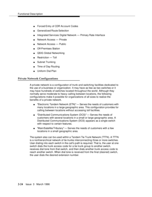 Page 130Functional Description
2-24Issue  3   March 1996 
nForced Entry of CDR Ac count Codes
nGeneralized Route Selection
nIntegrated Services  Digital  Network — Primary Rate Interface
nNetwork Access — Private
nNetwork Access — Public
nOff-Premises Station
nQSIG Global Networking
nRestriction — Toll
nSubnet Trunkin g
nTime of Day Routing
nUniform Dial Plan
Private Network Configurations
A p rivate network is a configuration of trunk and switching facilities d e dicated to 
the use of a b usiness or...