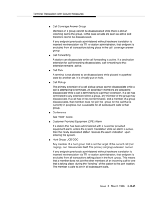 Page 1291Terminal Translation (with Security Measures)
Issue  3   March 1996
3-1145
nCall Coverage Answer Group
Members in a group cannot be disassociated while there is still an 
incoming call to the group. In this case all sets are seen as active and 
therefore cannot be disassociated.
If any endp oint previously administered without hardware translation is 
inserted into translation via TTI  or station administration, that endpoint is 
excluded from all transactions taking place in the call  coverage answer...