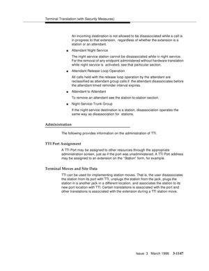 Page 1293Terminal Translation (with Security Measures)
Issue  3   March 1996
3-1147
An incoming d estination is not allowed to be disassociated while a call is 
in progress to that extension,  regardless of whether the extension is a 
station or an attendant.
nAttendant Night Service
The night service station cannot be disassociated while in night service. 
For the removal of any endpoint a dministered without hardware translation 
while night service is  activated, see that particular section.
nAttendant Release...