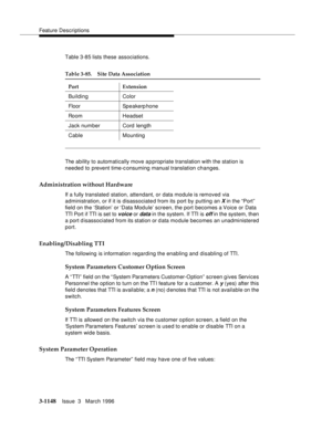 Page 1294Feature Descriptions
3-1148Issue  3   March 1996 
Table 3-85 lists these associations.
The ability to automatically move appropriate translation with the station is 
needed to prevent time-consuming manual translation changes.
Administration without Hardware
If a fully translated station, attendant, or data module is removed via 
administration, or if it is disassociated from its port by putting an
 X in the “Port”  
field on the ‘Station’ or ‘Data Module’ screen, the port becomes a Voice or Data 
TTI...