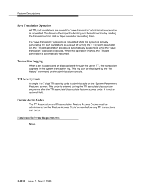 Page 1296Feature Descriptions
3-1150Issue  3   March 1996 
Save Translation Operation
All TTI port translations are saved if a ‘‘save translation’’ administration operation 
is requested. This lessens the impact to booting and board insertion by reading 
the translations from disk or tape instead of recreating them.
If a ‘‘save translation’’ operation is requested while the system is actively 
generating TTI port translations as a result of turning the TTI system parameter 
on, the TTI  port generation process is...