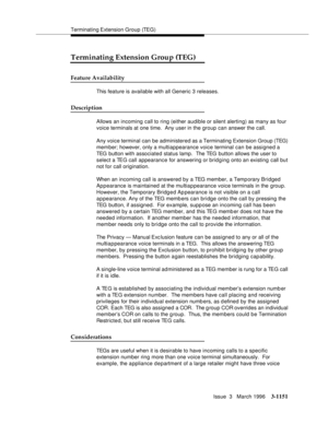 Page 1297Terminating Extension  Group (TEG)
Issue  3   March 1996
3-1151
Terminating Extension Group (TEG)
Feature Availability
This feature is available with all Generic 3 releases.
Description
Allows an incoming call to ring (either audible or silent alerting) as many as four 
voice terminals at one time.  Any user in the group can answer the call.
Any voice terminal can be administered as a Terminating Extension Group (TEG) 
member; however, only a multiappearance voice terminal can be assigned a 
TEG button...