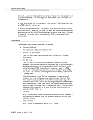 Page 1298Feature Descriptions
3-1152Issue  3   March 1996 
terminals.  Anyone in the  department can answer the call.  The salesperson most 
qualified to handle the call can bridge onto the call from either of the other two 
voice terminals.
A voice terminal user can b e a member of more than one TEG, b ut can have only 
one TEG button for each group.
A TEG can only handle one TEG call at a time. If any member of a TEG is active 
on a call to the TEG, a second call to the TEG waits until the first call is...