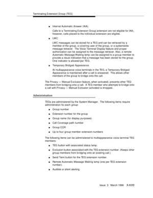 Page 1299Terminating Extension  Group (TEG)
Issue  3   March 1996
3-1153
nInternal Automatic Answer (IAA)
Calls to a Terminating Extension  Group extension are not elig i ble for IAA; 
however, calls placed to the individual extension are eligible.
nLW C  
LWC messages can be stored for a TEG and can be retrieved by a 
member of the group, a covering user of the group, or a systemwide 
message retriever.  The Voice Terminal Display feature and proper 
authorization can be assigned to the message retriever. Also,...