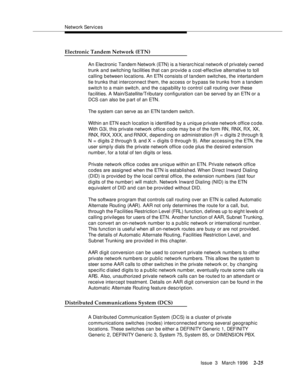 Page 131Network Services
Issue  3   March 1996
2-25
Electronic Tandem Network (ETN)
An Electronic Tandem Network (ETN) is a hierarchical network of privately owned 
trunk and switching facilities that can provide a cost-effective alternative to toll 
calling between locations. An ETN consists of tandem switches, the intertandem 
tie trunks that interconnect them, the access or bypass tie trunks from a tandem 
switch to a main switch, and the capa bility to control call routing over these 
facilities. A...