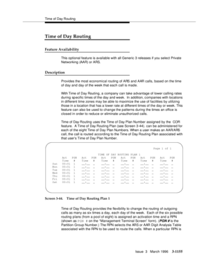 Page 1301Time of Day Routing
Issue  3   March 1996
3-1155
Time of Day Routing
Feature Availability
This optional feature is available with all Generic 3 releases if you select Private 
Networking (AAR) or ARS.
Description
Provides the most economical routing of ARS and AAR calls, based on the time 
of d ay and day of the week that each call is made.
With Time of Day Routing, a company can take a dvantage of lower calling rates 
during  sp ecific times of the day  and week.  In addition, c ompanies with locations...