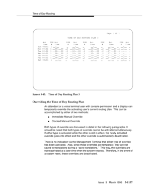 Page 1303Time of Day Routing
Issue  3   March 1996
3-1157
Screen 3-45. Time of Day Routing Plan 3
Overriding the Time of Day Routing Plan
An attendant or a voice terminal user with console permission and a display can 
temp orarily override the activating user’s current routing plan.  This can be 
accomplished by either of two methods:
nImmediate Manual Override
nClocked Manual Override
Both typ es of override are discussed in detail in the following p aragraphs. It 
should be noted that both types of override...