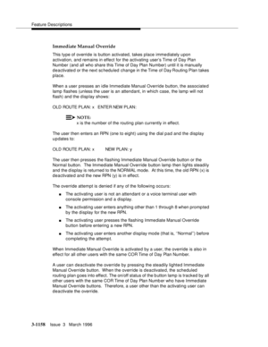 Page 1304Feature Descriptions
3-1158Issue  3   March 1996 
Immediate Manual Override
This type of override is button activated, takes place imme diately upon 
activation, and remains in effect for the activating user’s Time of Day Plan 
Number (and all who share this Time of Day Plan Number) until it is manually 
deactivate d or the next scheduled change in the Time of Day Routing Plan takes 
place.
When a user presses an idle Immediate Manual Override button, the associated 
lamp flashes (unless the user is an...