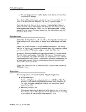 Page 1306Feature Descriptions
3-1160Issue  3   March 1996 
nThe activating user enters another display mo de (that is, normal) before 
completing the attemp t.
When Clocked Manual Override is activated by a user, the override is also in 
effect for all other users with the same COR Time of Day Plan Number.
A user can deactivate the override by pressing the steadily lighted Clocked 
Manual Override button. The on/off status of the button lamp  is tracked by all 
other users with the same COR Time of Day Plan Numb...