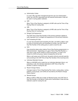 Page 1307Time of Day Routing
Issue  3   March 1996
3-1161
nAuthorization Codes
If a user’s FRL has been changed through the use of an Authorization 
Code, the COR FRL associated with the entered Authorization Code will 
be used in routing pattern selection.
nAAR 
When Time of Day Routing is assigned, all AAR calls use the Time of Day 
Routing Plans for routing calls.
nARS 
When Time of Day Routing is assigned, all ARS calls use the Time of Day 
Routing Plans for routing calls.
nBrid ged Call Ap pearance
The COR...